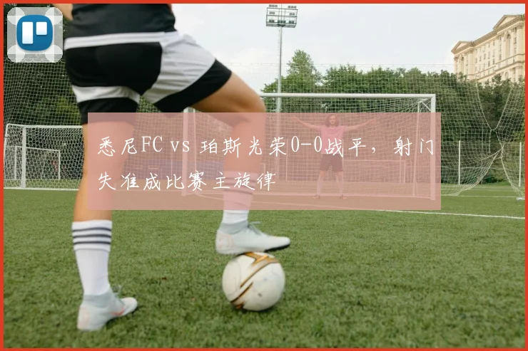 悉尼FC vs 珀斯光荣0-0战平，射门失准成比赛主旋律