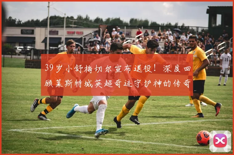 39岁小舒梅切尔宣布退役!深度回顾莱斯特城英超奇迹守护神的传奇生涯