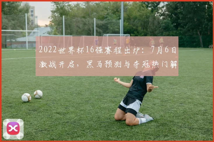 2022世界杯16强赛程出炉：7月6日激战开启，黑马预测与夺冠热门解析