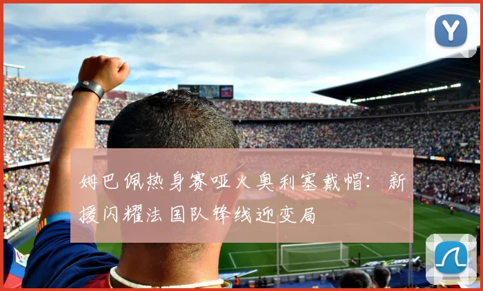 姆巴佩热身赛哑火奥利塞戴帽:新援闪耀法国队锋线迎变局