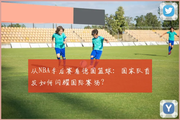 从NBA季后赛看德国篮球：国家队首发如何闪耀国际赛场？