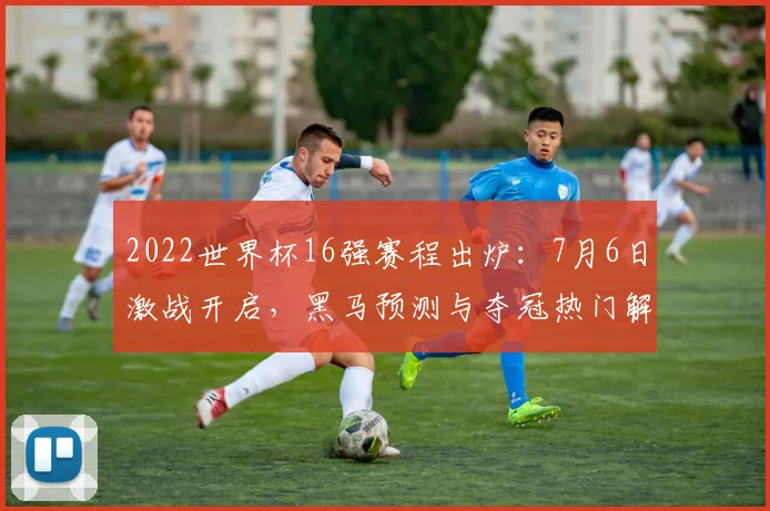 2022世界杯16强赛程出炉：7月6日激战开启，黑马预测与夺冠热门解析