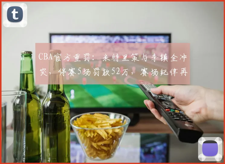 CBA官方重罚：米特里策与李镇全冲突，停赛5场罚款52万，赛场纪律再引热议
