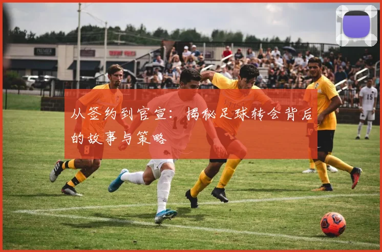 从签约到官宣：揭秘足球转会背后的故事与策略