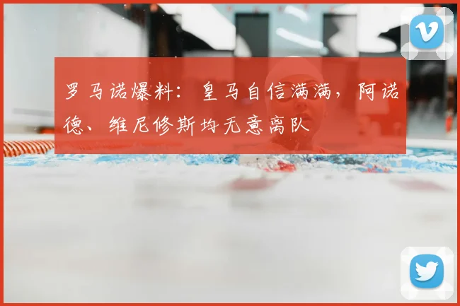 罗马诺爆料：皇马自信满满，阿诺德、维尼修斯均无意离队